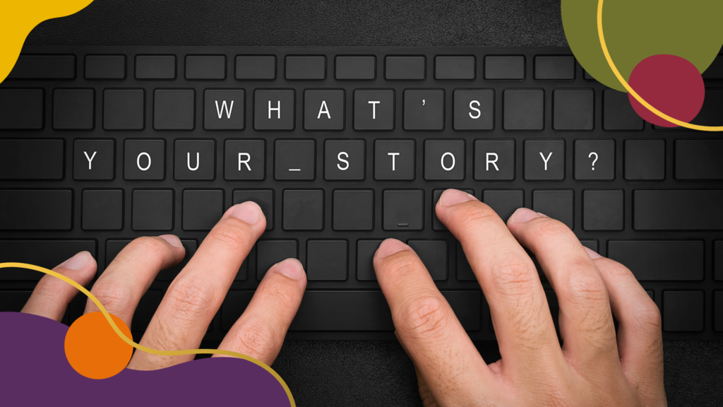 A close-up photograph of a person's hands typing on a black keyboard. The keyboard keys are blank except for the phrase "WHAT'S YOUR STORY?" which is spelled out using white letters on specific keys. The background is dark, and the image includes abstract, curved design elements in shades of orange, purple, olive green, and red in the corners. The overall composition emphasizes storytelling and communication, with a modern and engaging visual style.